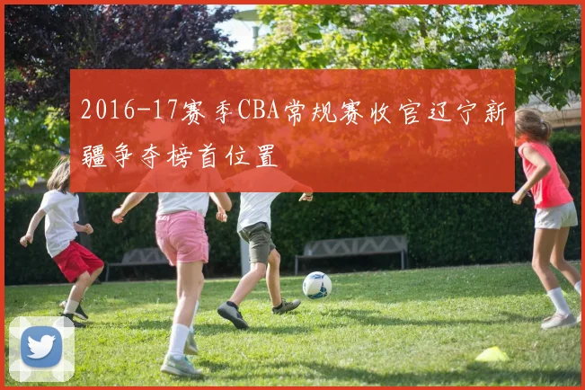 2016-17赛季CBA常规赛收官辽宁新疆争夺榜首位置