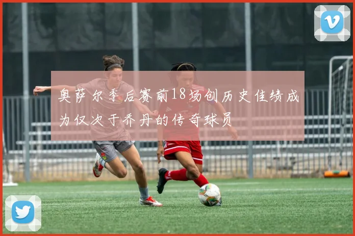 奥萨尔季后赛前18场创历史佳绩成为仅次于乔丹的传奇球员