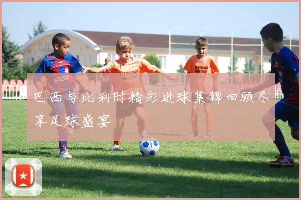 巴西与比利时精彩进球集锦回顾尽享足球盛宴