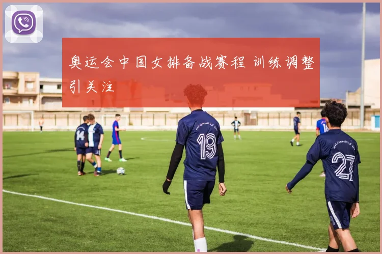 奥运会中国女排备战赛程 训练调整引关注