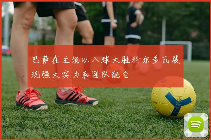 巴萨在主场以八球大胜科尔多瓦展现强大实力和团队配合