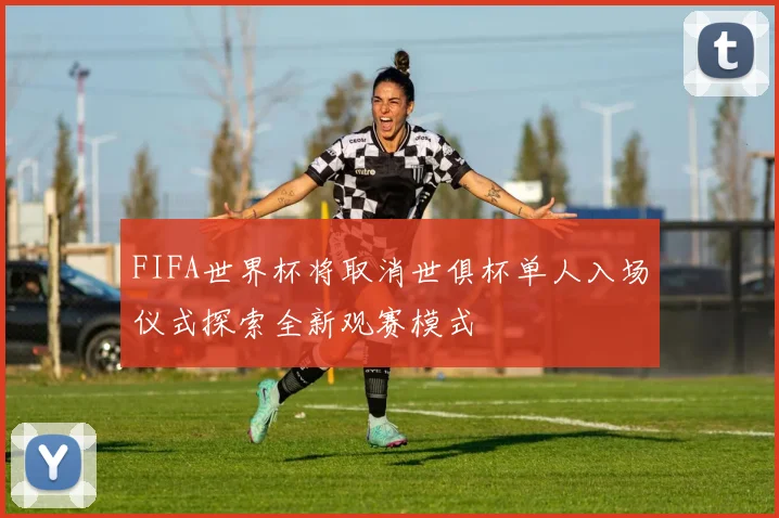 FIFA世界杯将取消世俱杯单人入场仪式探索全新观赛模式
