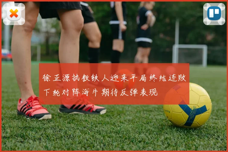 徐正源执教铁人迎来平局终结连败下轮对阵海牛期待反弹表现