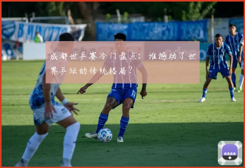成都世乒赛冷门盘点：谁撼动了世界乒坛的传统格局？