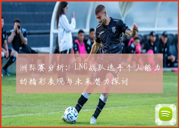 洲际赛分析：LNG战队选手个人能力的精彩表现与未来潜力探讨