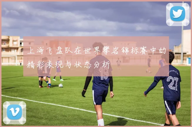 上海飞盘队在世界攀岩锦标赛中的精彩表现与状态分析