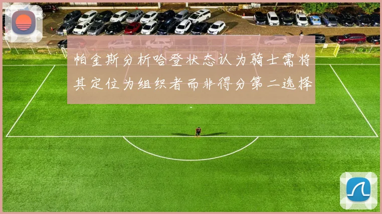 帕金斯分析哈登状态认为骑士需将其定位为组织者而非得分第二选择
